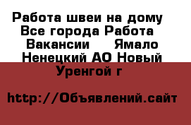 Работа швеи на дому - Все города Работа » Вакансии   . Ямало-Ненецкий АО,Новый Уренгой г.